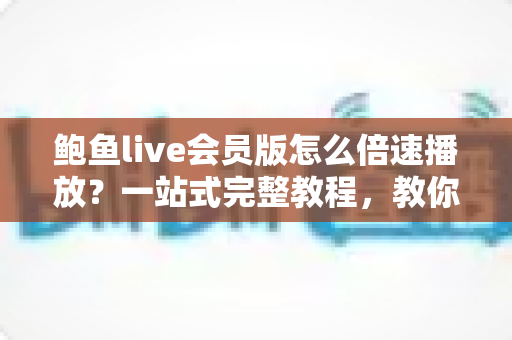 鲍鱼live会员版怎么倍速播放？一站式完整教程，教你高效追回放、省时又省心