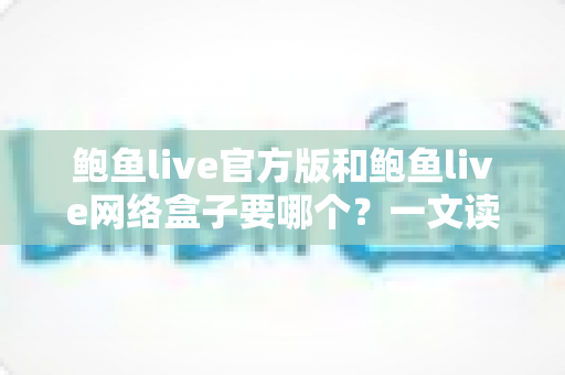鲍鱼live官方版和鲍鱼live网络盒子要哪个?一文读懂两大版本的区别与选择技巧 鲍鱼live官方版和鲍鱼live网络盒子要哪个?一文读懂两大版本的区别与选择技巧