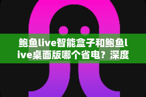 鲍鱼live智能盒子和鲍鱼live桌面版哪个省电？深度对比解析与选购指南