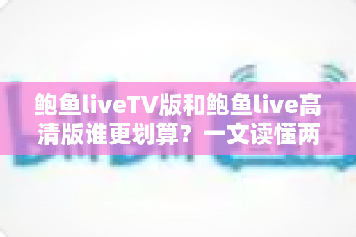 鲍鱼liveTV版和鲍鱼live高清版谁更划算？一文读懂两个版本差异，帮你选出最值得安装的选择