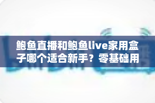 鲍鱼直播和鲍鱼live家用盒子哪个适合新手？零基础用户的选购与上手全指南