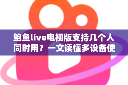 鲍鱼live电视版支持几个人同时用?一文读懂多设备使用规则与家庭共享全攻略 鲍鱼live电视版支持几个人同时用?一文读懂多设备使用规则与家庭共享全攻略