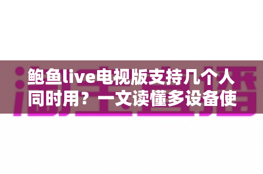鲍鱼live电视版支持几个人同时用?一文读懂多设备使用规则与家庭共享全攻略 鲍鱼live电视版支持几个人同时用?一文读懂多设备使用规则与家庭共享全攻略