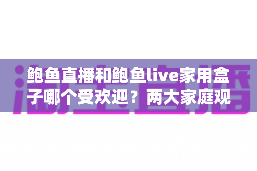 鲍鱼直播和鲍鱼live家用盒子哪个受欢迎?两大家庭观影方案深度对比与选购指南 鲍鱼直播和鲍鱼live家用盒子哪个受欢迎?两大家庭观影方案深度对比与选购指南