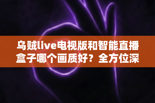 乌贼live电视版和智能直播盒子哪个画质好？全方位深度对比解析，助你选出高清观影最佳方案