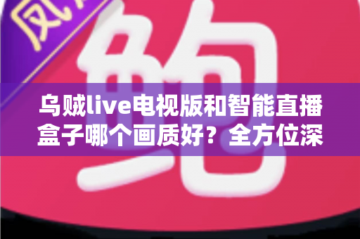 乌贼live电视版和智能直播盒子哪个画质好？全方位深度对比解析，助你选出高清观影最佳方案