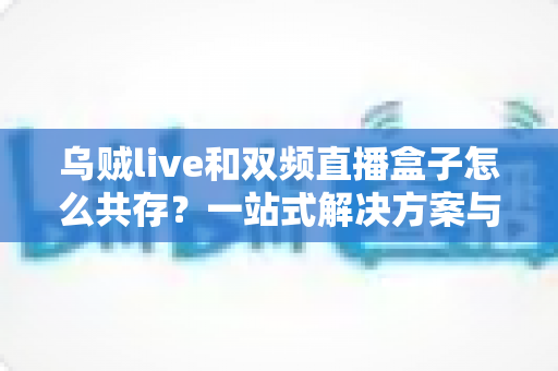 乌贼live和双频直播盒子怎么共存？一站式解决方案与实用配置指南