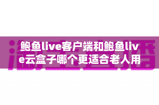 鲍鱼live客户端和鲍鱼live云盒子哪个更适合老人用？子女必看的详细选购与使用指南