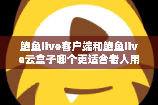 鲍鱼live客户端和鲍鱼live云盒子哪个更适合老人用？子女必看的详细选购与使用指南
