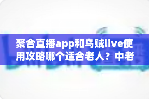 聚合直播app和乌贼live使用攻略哪个适合老人?中老年直播软件选择与避坑全指南 聚合直播app和乌贼live使用攻略哪个适合老人?中老年直播软件选择与避坑全指南