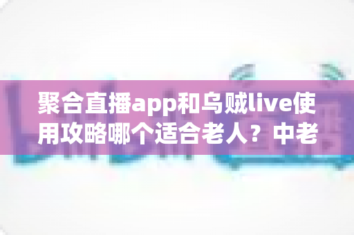 聚合直播app和乌贼live使用攻略哪个适合老人?中老年直播软件选择与避坑全指南 聚合直播app和乌贼live使用攻略哪个适合老人?中老年直播软件选择与避坑全指南