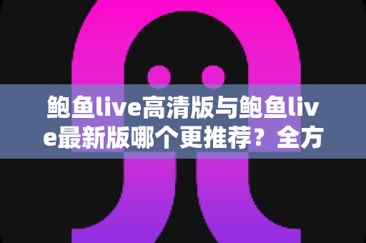 鲍鱼live高清版与鲍鱼live最新版哪个更推荐？全方位对比评测与实用选择指南