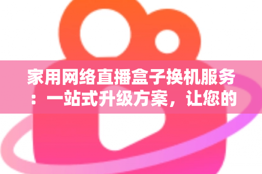 家用网络直播盒子换机服务：一站式升级方案，让您的直播设备焕然一新