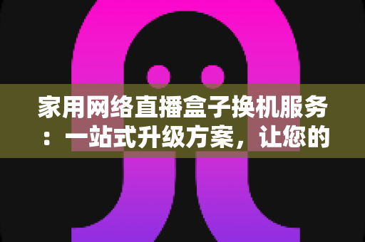 家用网络直播盒子换机服务：一站式升级方案，让您的直播设备焕然一新