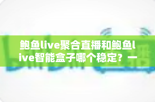 鲍鱼live聚合直播和鲍鱼live智能盒子哪个稳定？一篇看懂两者稳定性差异的深度选购指南