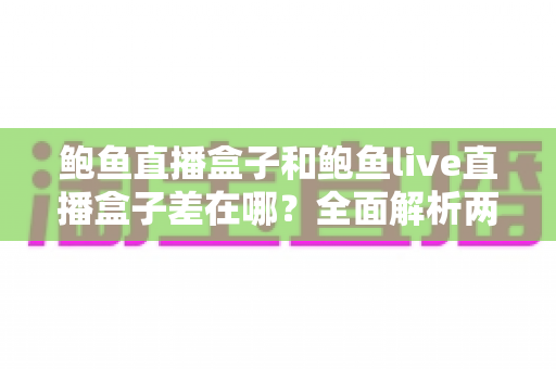 鲍鱼直播盒子和鲍鱼live直播盒子差在哪？全面解析两者区别与选购避坑指南