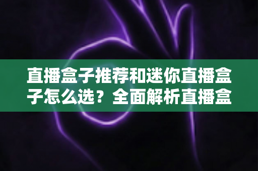 直播盒子推荐和迷你直播盒子怎么选？全面解析直播盒子类型、选购要点与避坑指南