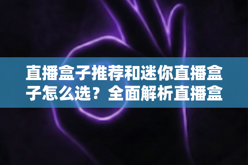 直播盒子推荐和迷你直播盒子怎么选？全面解析直播盒子类型、选购要点与避坑指南