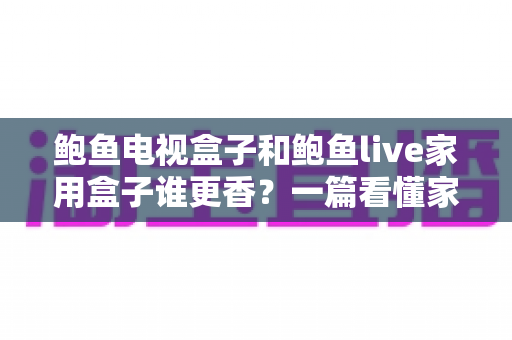 鲍鱼电视盒子和鲍鱼live家用盒子谁更香？一篇看懂家用电视盒子选购的深度对比指南