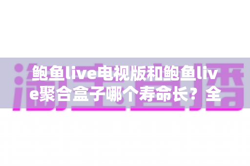 鲍鱼live电视版和鲍鱼live聚合盒子哪个寿命长?全面对比解析与延长寿命实用指南 鲍鱼live电视版和鲍鱼live聚合盒子哪个寿命长?全面对比解析与延长寿命实用指南