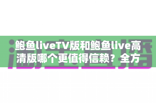 鲍鱼liveTV版和鲍鱼live高清版哪个更值得信赖？全方位深度对比与安全使用指南