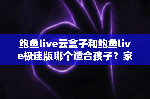 鲍鱼live云盒子和鲍鱼live极速版哪个适合孩子？家长必读的选型与安全指南