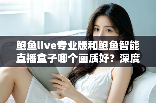 鲍鱼live专业版和鲍鱼智能直播盒子哪个画质好?深度对比解析与选购全攻略 鲍鱼live专业版和鲍鱼智能直播盒子哪个画质好?深度对比解析与选购全攻略