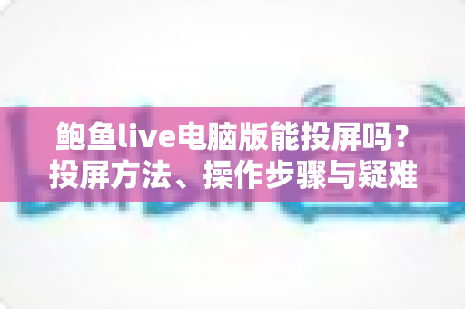 鲍鱼live电脑版能投屏吗？投屏方法、操作步骤与疑难排查一站式全解析