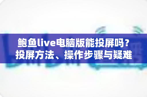 鲍鱼live电脑版能投屏吗？投屏方法、操作步骤与疑难排查一站式全解析