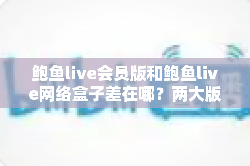 鲍鱼live会员版和鲍鱼live网络盒子差在哪?两大版本核心差异全面解析与选购指南 鲍鱼live会员版和鲍鱼live网络盒子差在哪?两大版本核心差异全面解析与选购指南