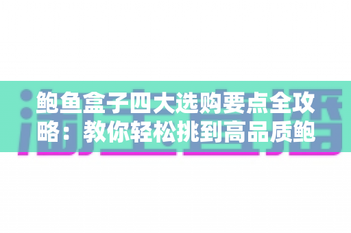 鲍鱼盒子四大选购要点全攻略：教你轻松挑到高品质鲍鱼礼盒的实用指南