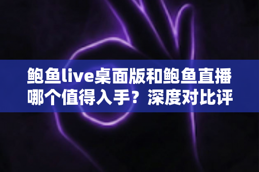 鲍鱼live桌面版和鲍鱼直播哪个值得入手？深度对比评测帮你选对版本