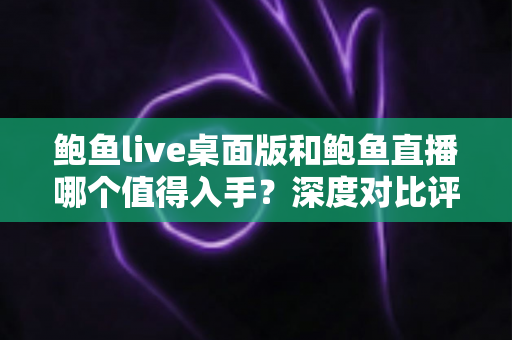 鲍鱼live桌面版和鲍鱼直播哪个值得入手？深度对比评测帮你选对版本