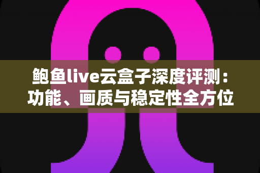 鲍鱼live云盒子深度评测：功能、画质与稳定性全方位解析，看这篇就够了