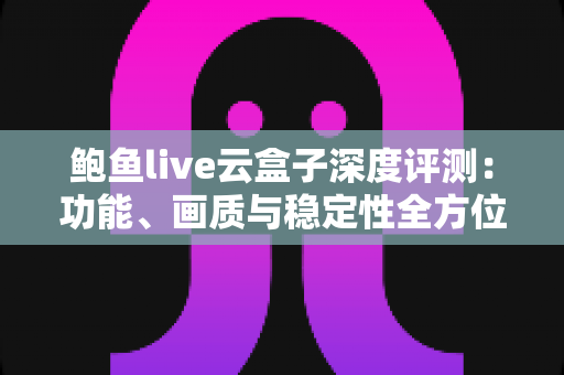 鲍鱼live云盒子深度评测：功能、画质与稳定性全方位解析，看这篇就够了
