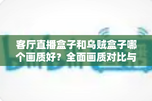 客厅直播盒子和乌贼盒子哪个画质好？全面画质对比与选购避坑指南