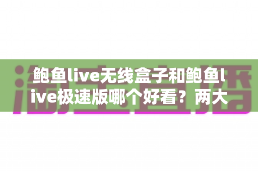 鲍鱼live无线盒子和鲍鱼live极速版哪个好看？两大版本全维度对比评测