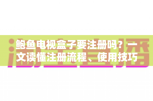 鲍鱼电视盒子要注册吗？一文读懂注册流程、使用技巧与安全须知