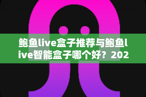 鲍鱼live盒子推荐与鲍鱼live智能盒子哪个好？2025年家庭影音选购最全深度指南