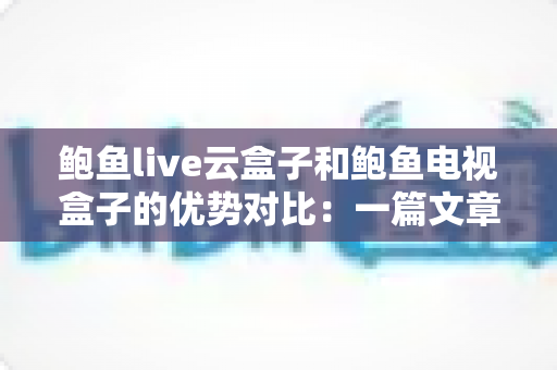 鲍鱼live云盒子和鲍鱼电视盒子的优势对比：一篇文章帮你选对家庭观影神器