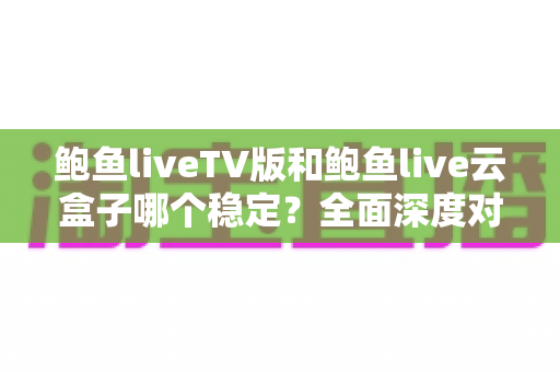 鲍鱼liveTV版和鲍鱼live云盒子哪个稳定？全面深度对比与选购指南
