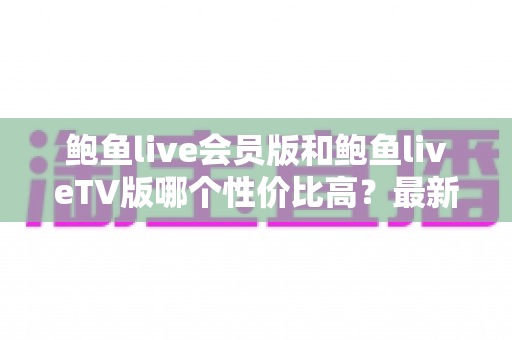 鲍鱼live会员版和鲍鱼liveTV版哪个性价比高？最新超全对比测评，帮你选对版本不花冤枉钱