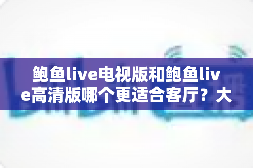 鲍鱼live电视版和鲍鱼live高清版哪个更适合客厅?大屏观看体验全面对比与选购指南 鲍鱼live电视版和鲍鱼live高清版哪个更适合客厅?大屏观看体验全面对比与选购指南
