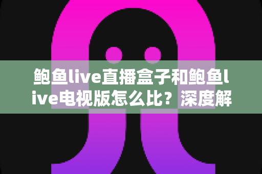 鲍鱼live直播盒子和鲍鱼live电视版怎么比？深度解析两大观影方案差异与选购指南