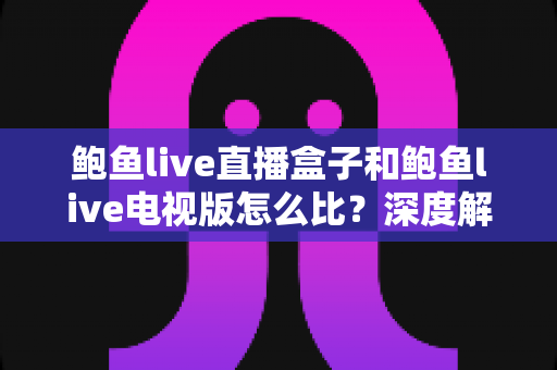鲍鱼live直播盒子和鲍鱼live电视版怎么比？深度解析两大观影方案差异与选购指南