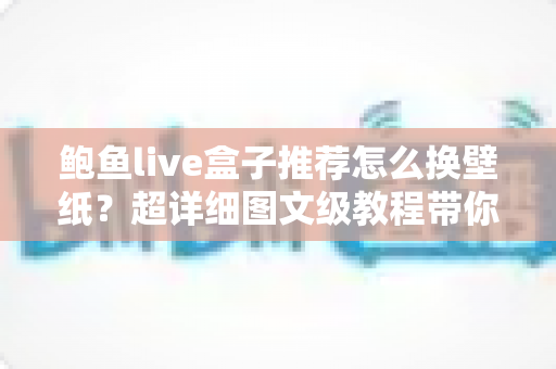 鲍鱼live盒子推荐怎么换壁纸？超详细图文级教程带你玩转个性化动态桌面