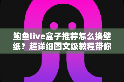 鲍鱼live盒子推荐怎么换壁纸？超详细图文级教程带你玩转个性化动态桌面