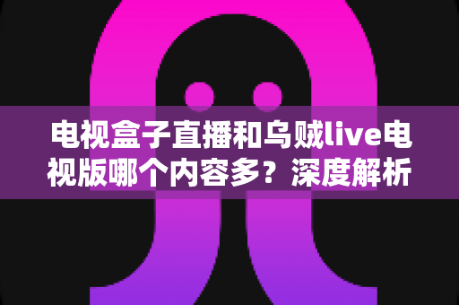 电视盒子直播和乌贼live电视版哪个内容多?深度解析两大观影方案的内容差异与选购指南 电视盒子直播和乌贼live电视版哪个内容多?深度解析两大观影方案的内容差异与选购指南