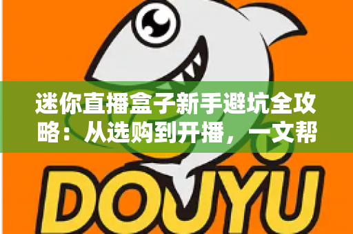 迷你直播盒子新手避坑全攻略：从选购到开播，一文帮你少花冤枉钱、少走弯路