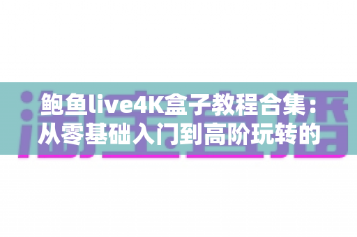 鲍鱼live4K盒子教程合集：从零基础入门到高阶玩转的完整使用指南